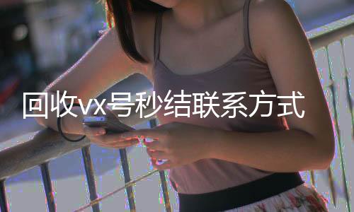 回收vx号秒结联长期收购微信号系方式（微信回收高价秒结平台）